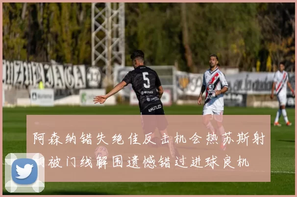 阿森纳错失绝佳反击机会热苏斯射门被门线解围遗憾错过进球良机
