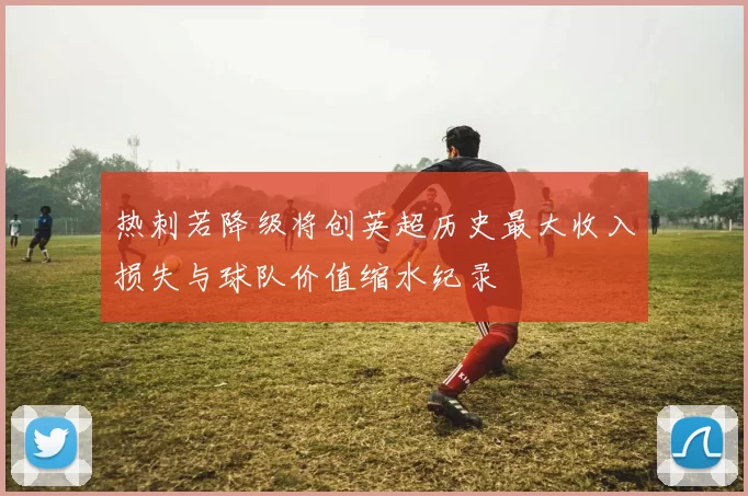 热刺若降级将创英超历史最大收入损失与球队价值缩水纪录