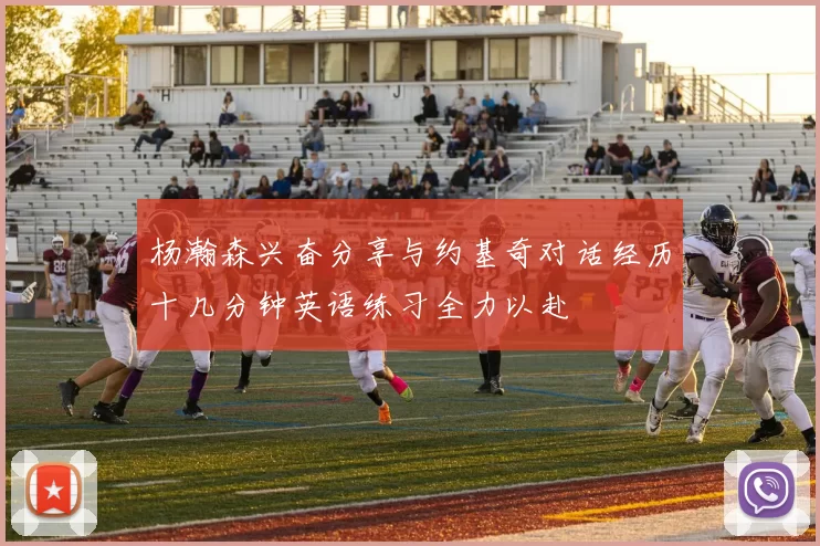杨瀚森兴奋分享与约基奇对话经历十几分钟英语练习全力以赴