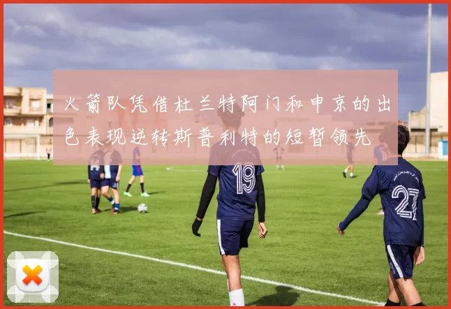 火箭队凭借杜兰特阿门和申京的出色表现逆转斯普利特的短暂领先
