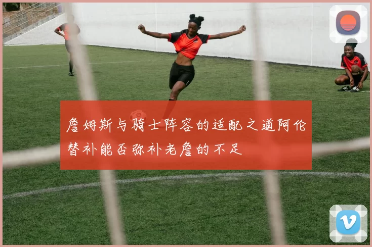 詹姆斯与骑士阵容的适配之道阿伦替补能否弥补老詹的不足