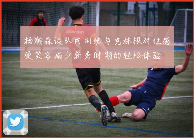 杨瀚森谈队内训练与克林根对位感受笑容减少新秀时期的轻松体验