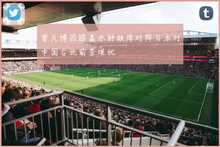 曾凡博因膝盖水肿缺席对阵日本对中国台北前景堪忧