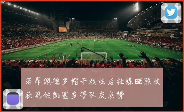若昂佩德罗帽子戏法后社媒晒照收获恩佐凯塞多等队友点赞