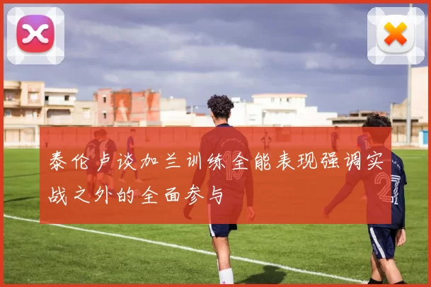 泰伦卢谈加兰训练全能表现强调实战之外的全面参与