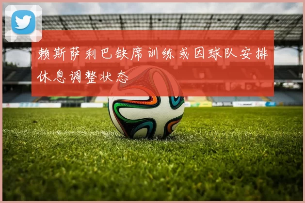 赖斯萨利巴缺席训练或因球队安排休息调整状态
