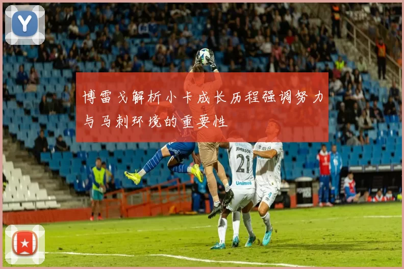 博雷戈解析小卡成长历程强调努力与马刺环境的重要性