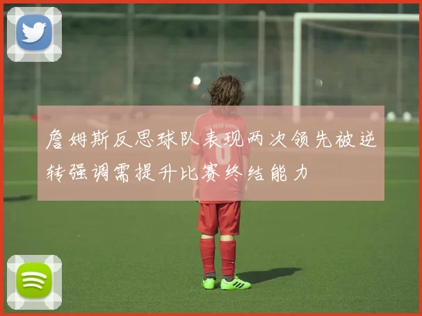 詹姆斯反思球队表现两次领先被逆转强调需提升比赛终结能力