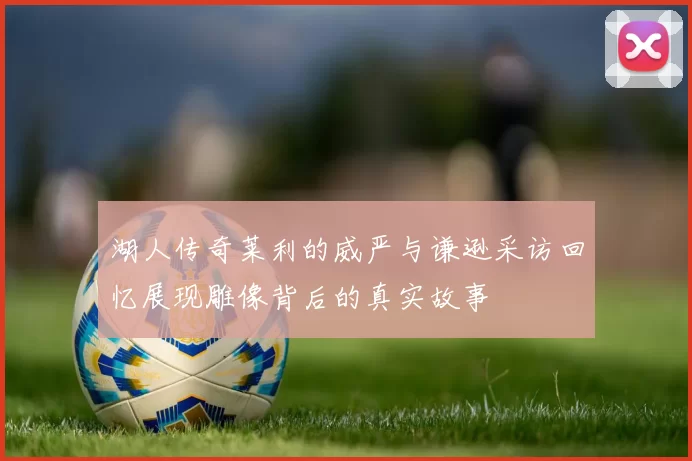 湖人传奇莱利的威严与谦逊采访回忆展现雕像背后的真实故事