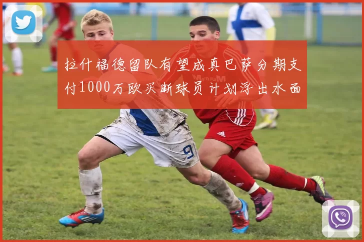 拉什福德留队有望成真巴萨分期支付1000万欧买断球员计划浮出水面