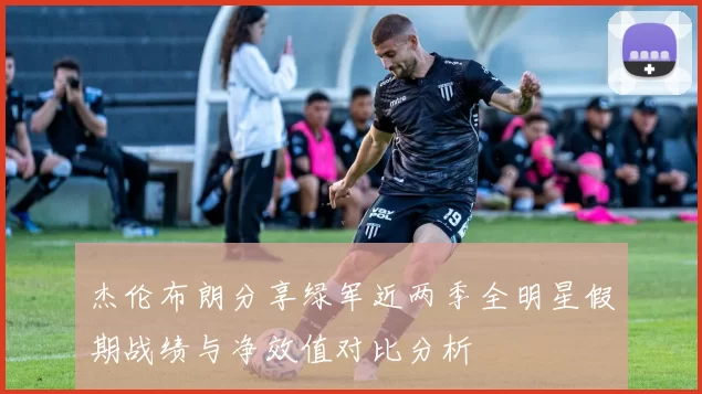 杰伦布朗分享绿军近两季全明星假期战绩与净效值对比分析
