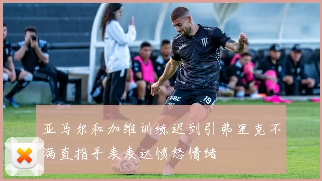 亚马尔和加维训练迟到引弗里克不满直指手表表达愤怒情绪
