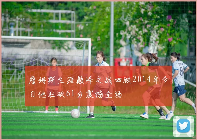 詹姆斯生涯巅峰之战回顾2014年今日他狂砍61分震撼全场