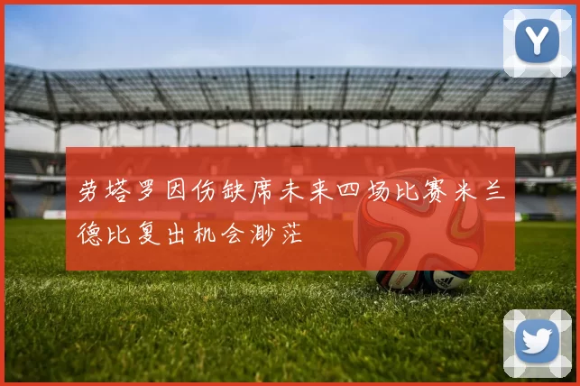 劳塔罗因伤缺席未来四场比赛米兰德比复出机会渺茫