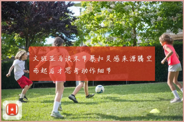文班亚马谈末节暴扣灵感来源腾空而起后才思考动作细节