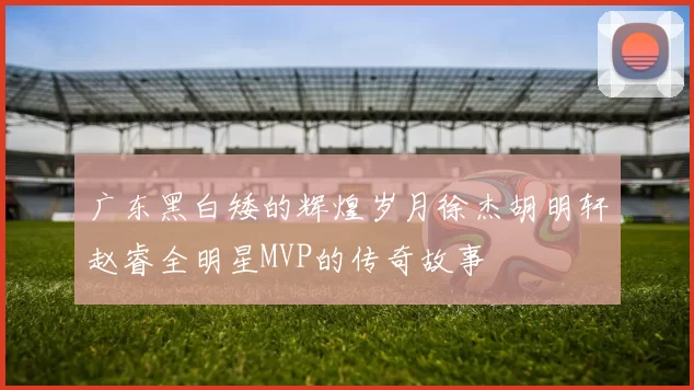 广东黑白矮的辉煌岁月徐杰胡明轩赵睿全明星MVP的传奇故事