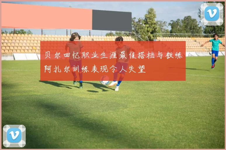 贝尔回忆职业生涯最佳搭档与教练阿扎尔训练表现令人失望