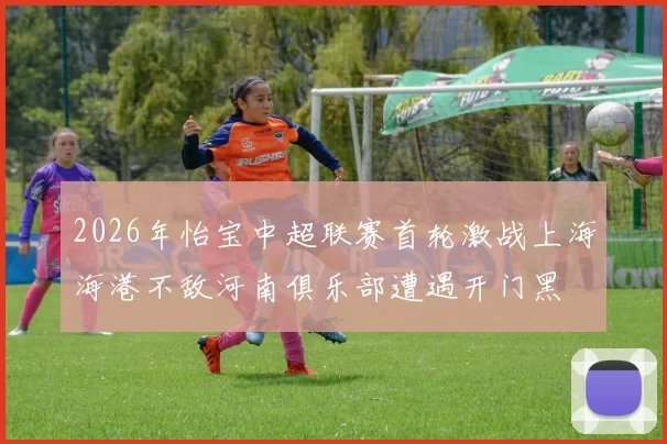 2026年怡宝中超联赛首轮激战上海海港不敌河南俱乐部遭遇开门黑