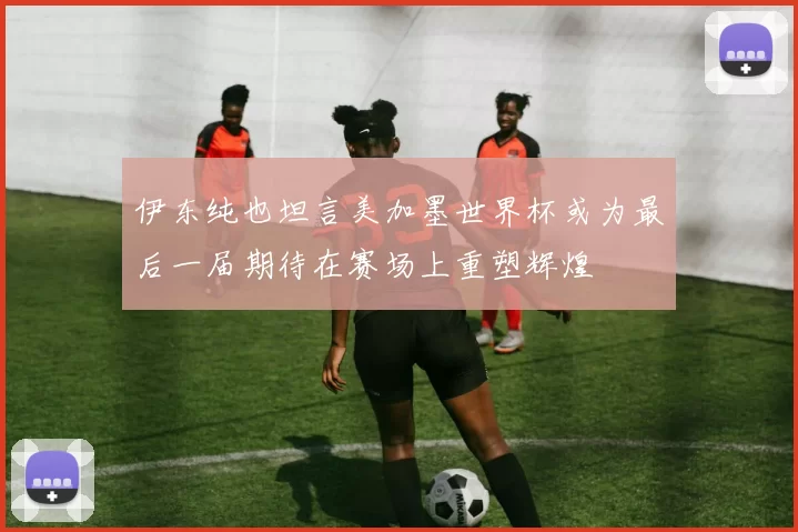 伊东纯也坦言美加墨世界杯或为最后一届期待在赛场上重塑辉煌