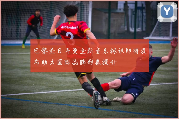 巴黎圣日耳曼全新音乐标识即将发布助力国际品牌形象提升