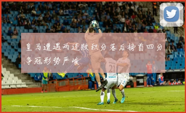 皇马遭遇两连败积分落后榜首四分争冠形势严峻