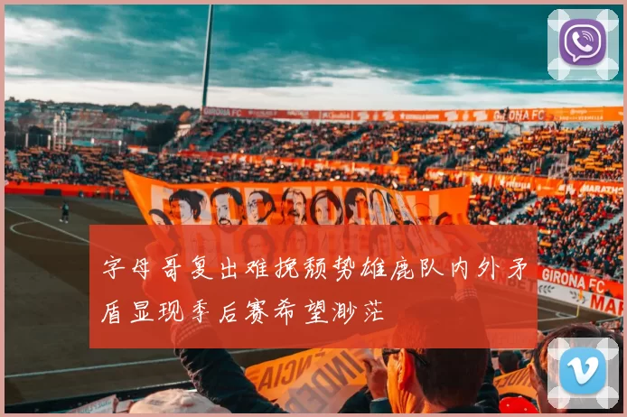 字母哥复出难挽颓势雄鹿队内外矛盾显现季后赛希望渺茫
