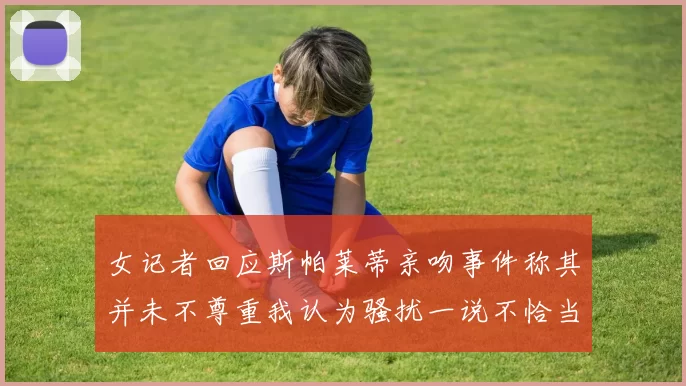 女记者回应斯帕莱蒂亲吻事件称其并未不尊重我认为骚扰一说不恰当
