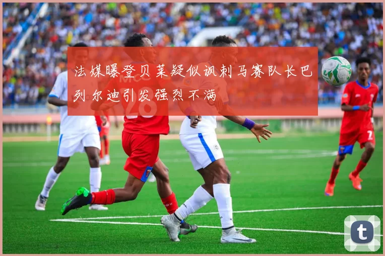法媒曝登贝莱疑似讽刺马赛队长巴列尔迪引发强烈不满