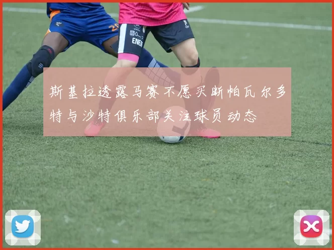 斯基拉透露马赛不愿买断帕瓦尔多特与沙特俱乐部关注球员动态