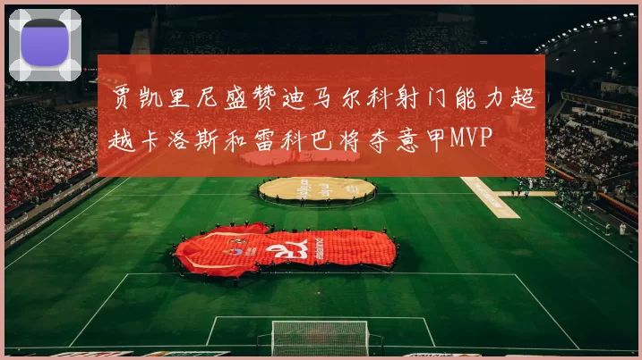 贾凯里尼盛赞迪马尔科射门能力超越卡洛斯和雷科巴将夺意甲MVP