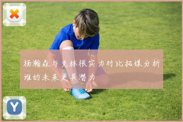 杨瀚森与克林根实力对比拓媒分析谁的未来更具潜力