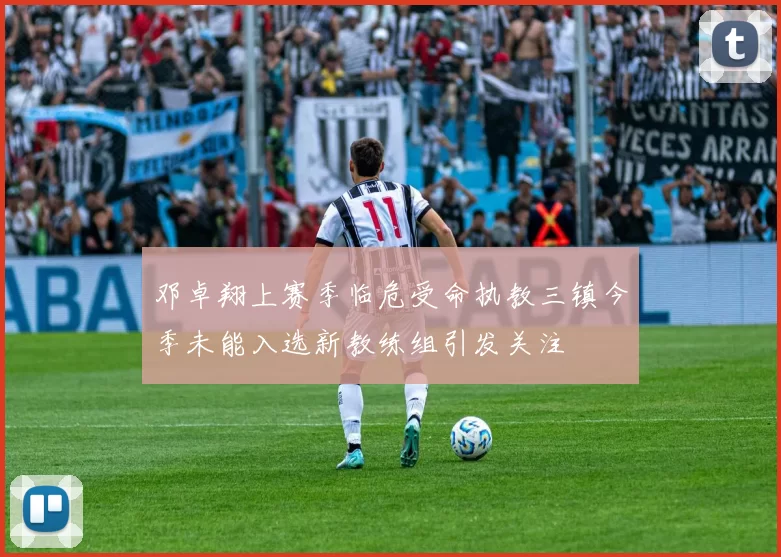 邓卓翔上赛季临危受命执教三镇今季未能入选新教练组引发关注