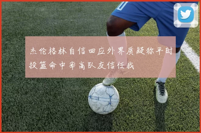 杰伦格林自信回应外界质疑称平时投篮命中率高队友信任我