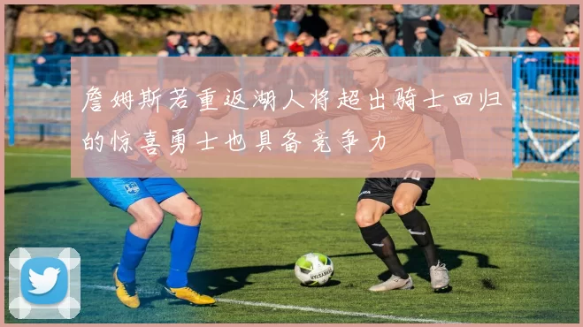 詹姆斯若重返湖人将超出骑士回归的惊喜勇士也具备竞争力